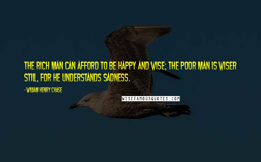 William Henry Chase Quotes: The rich man can afford to be happy and wise; the poor man is wiser still, for he understands sadness.