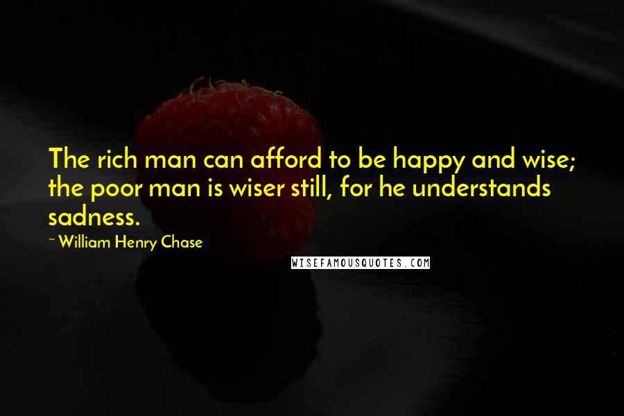 William Henry Chase Quotes: The rich man can afford to be happy and wise; the poor man is wiser still, for he understands sadness.