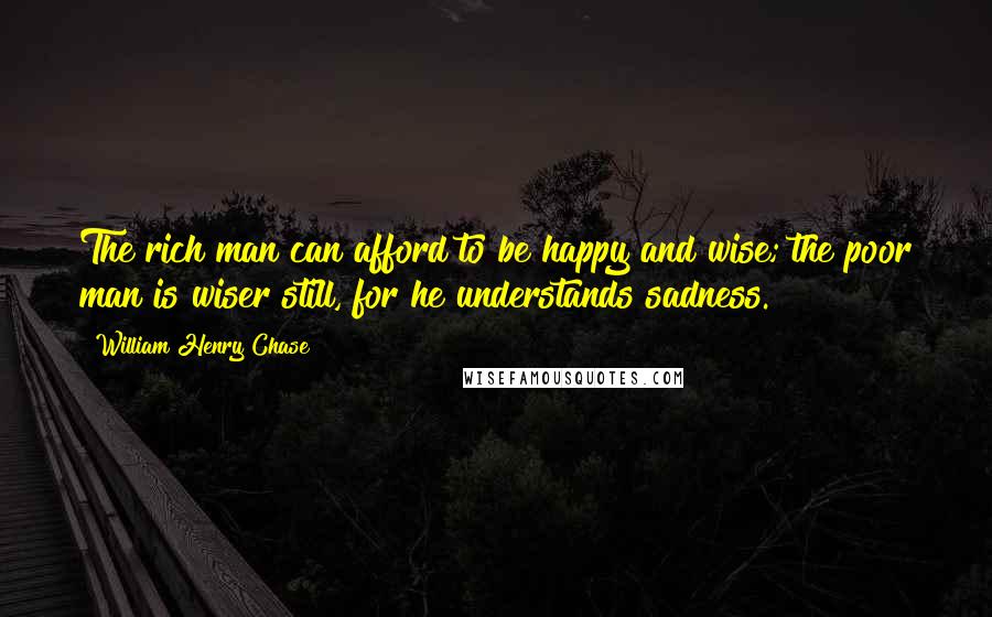 William Henry Chase Quotes: The rich man can afford to be happy and wise; the poor man is wiser still, for he understands sadness.