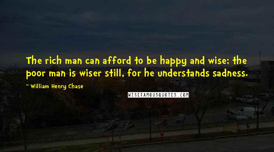 William Henry Chase Quotes: The rich man can afford to be happy and wise; the poor man is wiser still, for he understands sadness.
