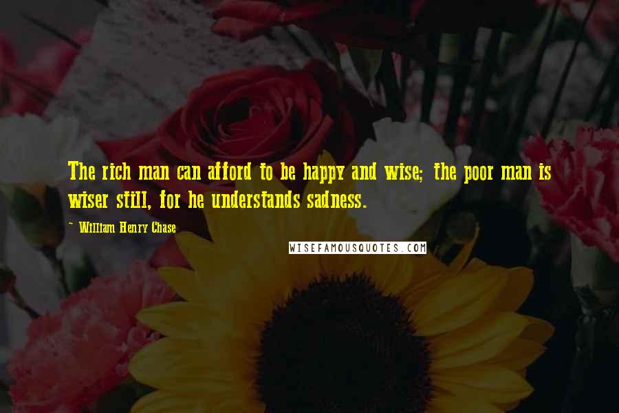 William Henry Chase Quotes: The rich man can afford to be happy and wise; the poor man is wiser still, for he understands sadness.
