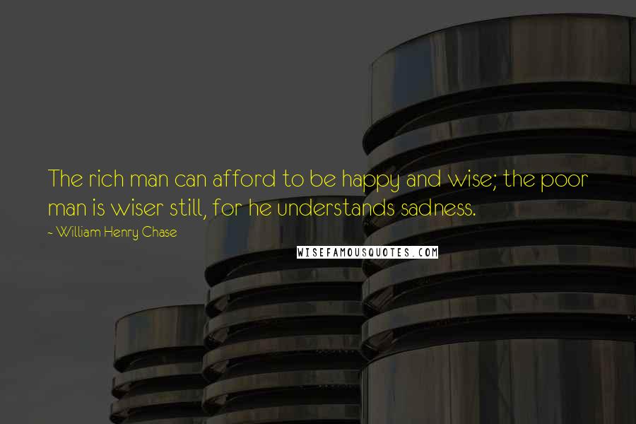 William Henry Chase Quotes: The rich man can afford to be happy and wise; the poor man is wiser still, for he understands sadness.