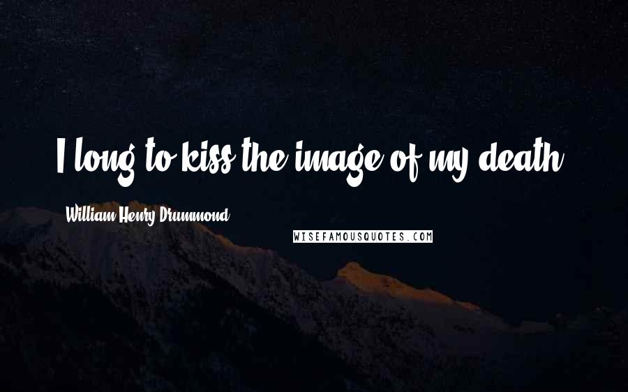 William Henry Drummond Quotes: I long to kiss the image of my death.