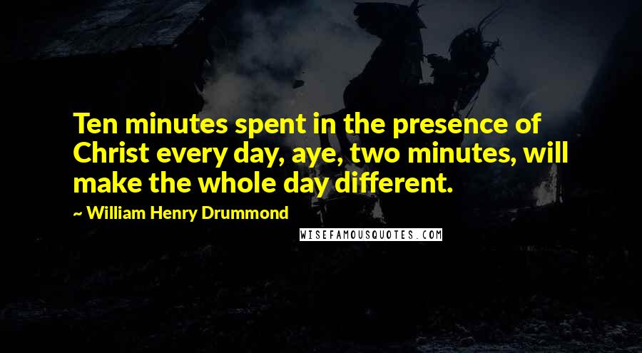 William Henry Drummond Quotes: Ten minutes spent in the presence of Christ every day, aye, two minutes, will make the whole day different.