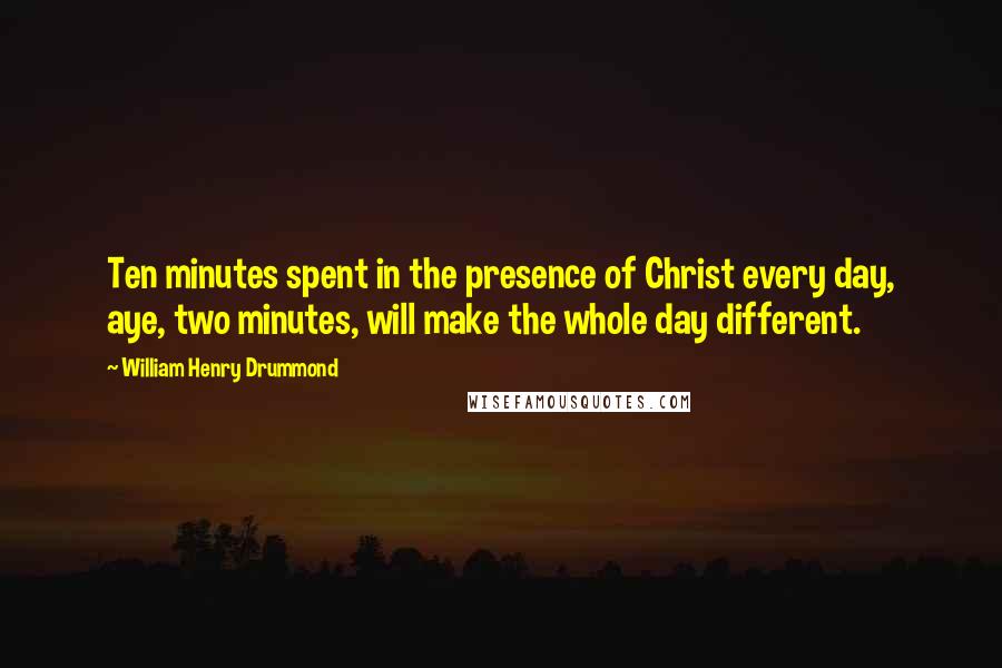 William Henry Drummond Quotes: Ten minutes spent in the presence of Christ every day, aye, two minutes, will make the whole day different.