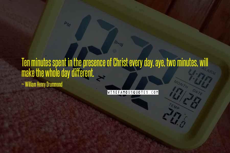 William Henry Drummond Quotes: Ten minutes spent in the presence of Christ every day, aye, two minutes, will make the whole day different.