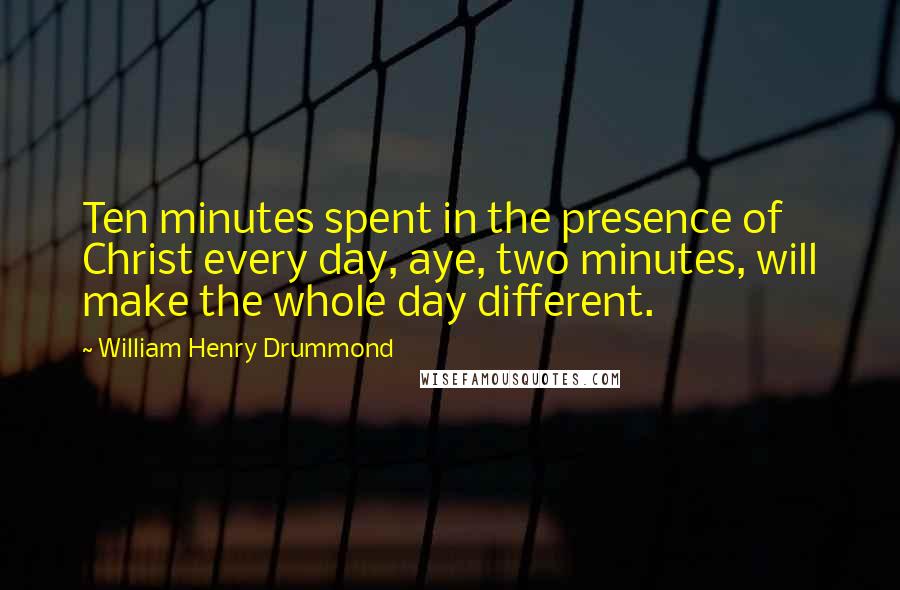 William Henry Drummond Quotes: Ten minutes spent in the presence of Christ every day, aye, two minutes, will make the whole day different.