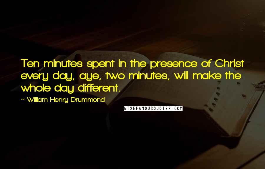 William Henry Drummond Quotes: Ten minutes spent in the presence of Christ every day, aye, two minutes, will make the whole day different.