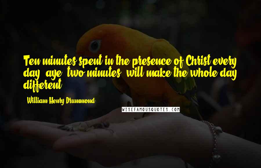 William Henry Drummond Quotes: Ten minutes spent in the presence of Christ every day, aye, two minutes, will make the whole day different.