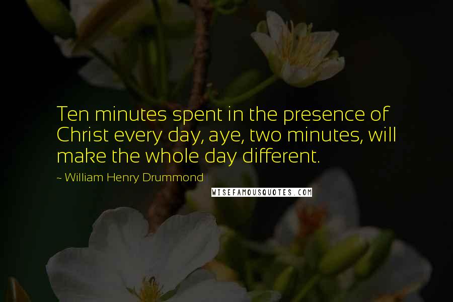 William Henry Drummond Quotes: Ten minutes spent in the presence of Christ every day, aye, two minutes, will make the whole day different.