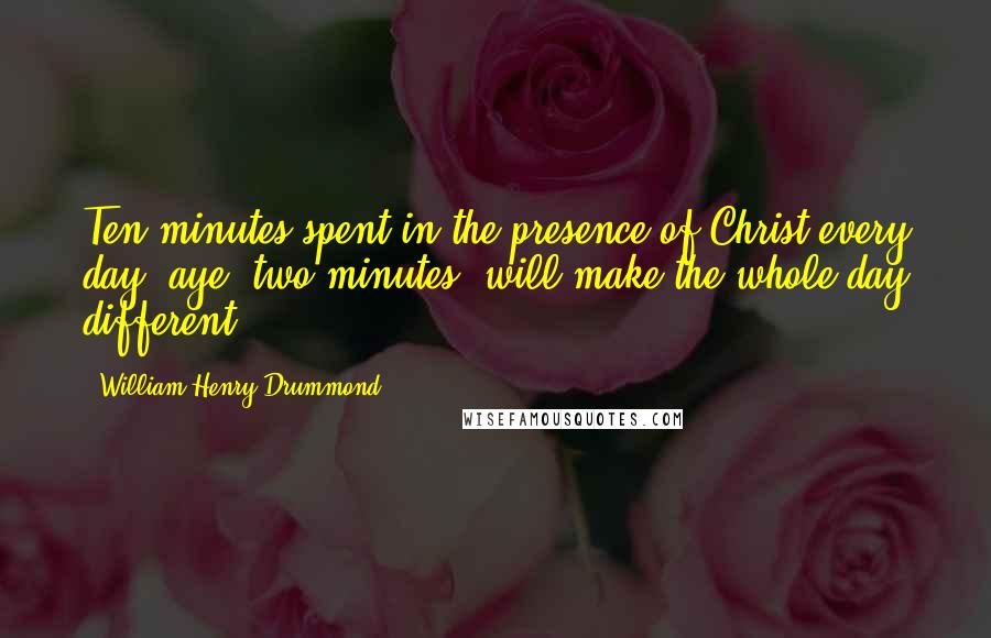 William Henry Drummond Quotes: Ten minutes spent in the presence of Christ every day, aye, two minutes, will make the whole day different.