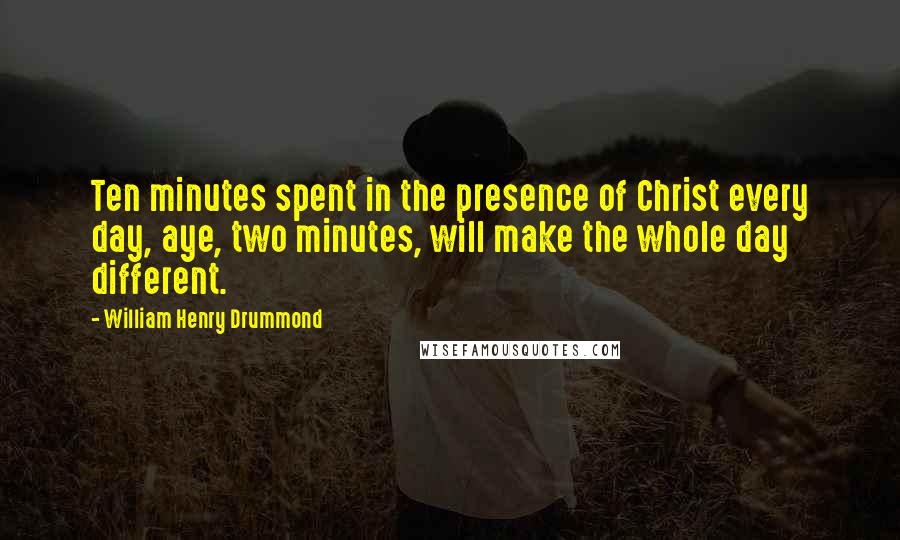 William Henry Drummond Quotes: Ten minutes spent in the presence of Christ every day, aye, two minutes, will make the whole day different.