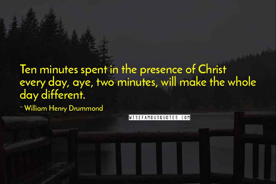 William Henry Drummond Quotes: Ten minutes spent in the presence of Christ every day, aye, two minutes, will make the whole day different.