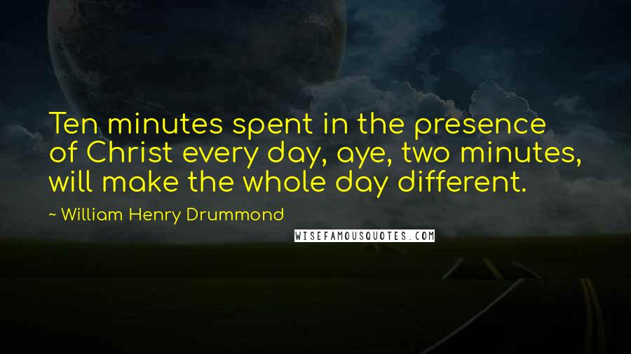 William Henry Drummond Quotes: Ten minutes spent in the presence of Christ every day, aye, two minutes, will make the whole day different.