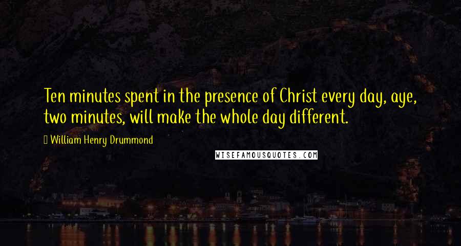 William Henry Drummond Quotes: Ten minutes spent in the presence of Christ every day, aye, two minutes, will make the whole day different.