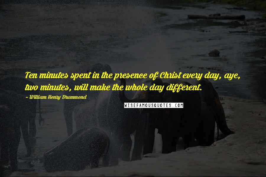 William Henry Drummond Quotes: Ten minutes spent in the presence of Christ every day, aye, two minutes, will make the whole day different.