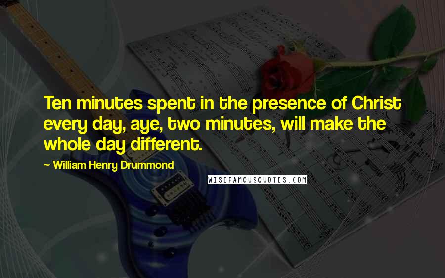William Henry Drummond Quotes: Ten minutes spent in the presence of Christ every day, aye, two minutes, will make the whole day different.