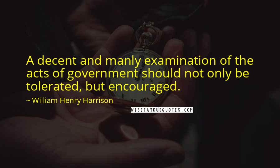 William Henry Harrison Quotes: A decent and manly examination of the acts of government should not only be tolerated, but encouraged.