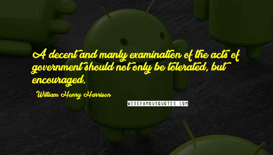 William Henry Harrison Quotes: A decent and manly examination of the acts of government should not only be tolerated, but encouraged.