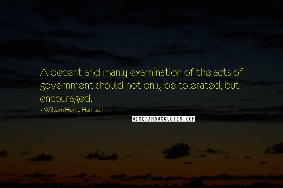 William Henry Harrison Quotes: A decent and manly examination of the acts of government should not only be tolerated, but encouraged.
