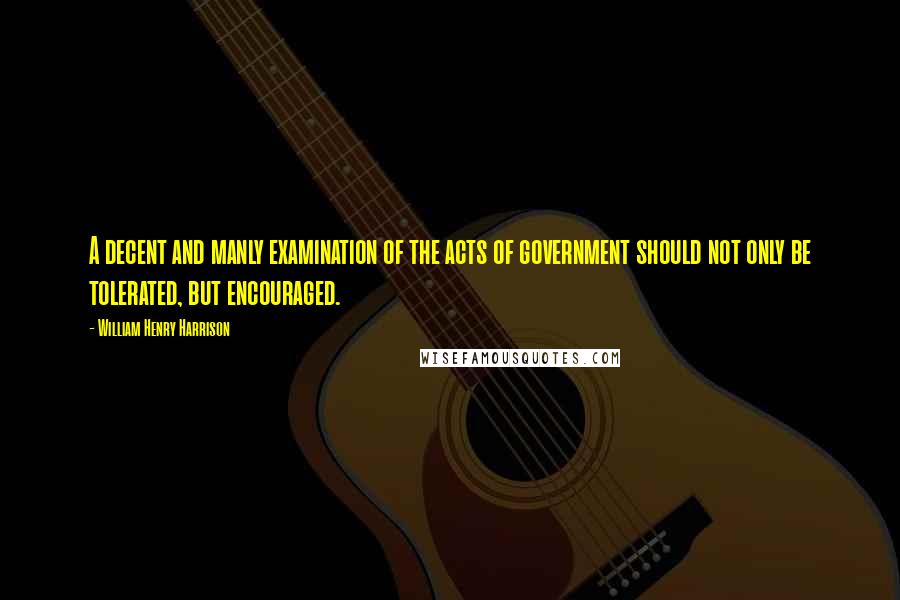 William Henry Harrison Quotes: A decent and manly examination of the acts of government should not only be tolerated, but encouraged.