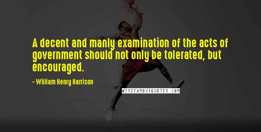 William Henry Harrison Quotes: A decent and manly examination of the acts of government should not only be tolerated, but encouraged.