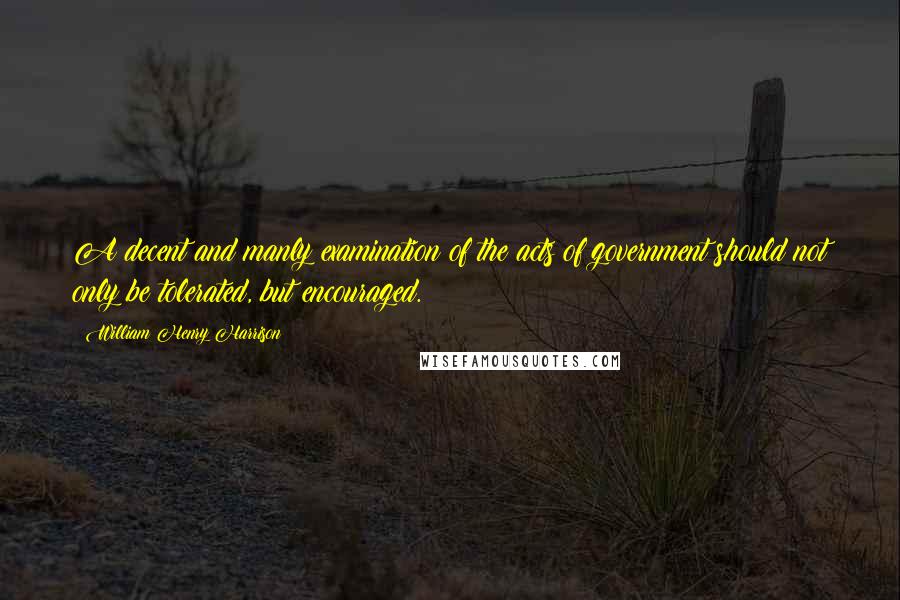 William Henry Harrison Quotes: A decent and manly examination of the acts of government should not only be tolerated, but encouraged.