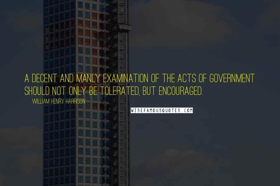 William Henry Harrison Quotes: A decent and manly examination of the acts of government should not only be tolerated, but encouraged.