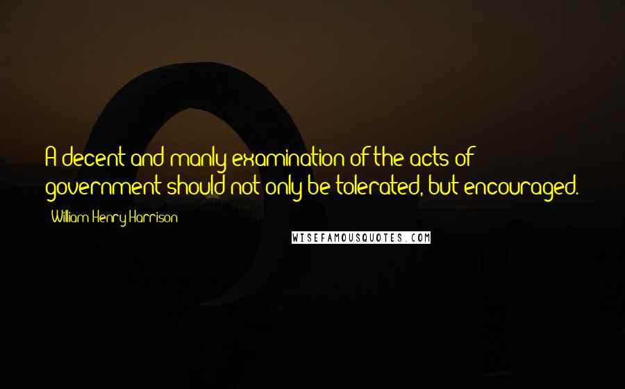 William Henry Harrison Quotes: A decent and manly examination of the acts of government should not only be tolerated, but encouraged.