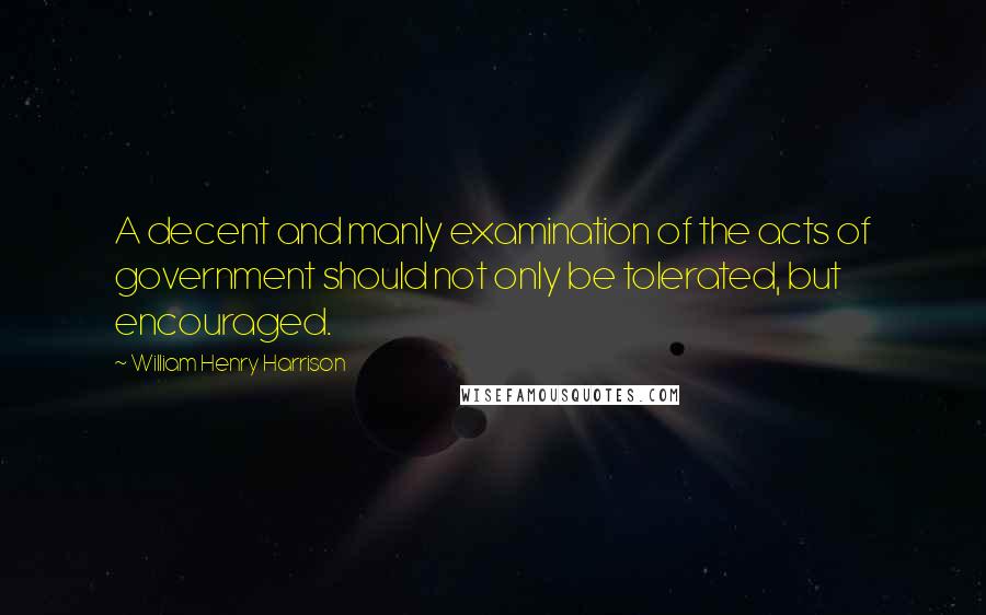 William Henry Harrison Quotes: A decent and manly examination of the acts of government should not only be tolerated, but encouraged.