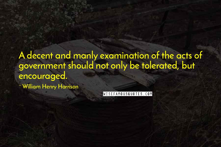 William Henry Harrison Quotes: A decent and manly examination of the acts of government should not only be tolerated, but encouraged.