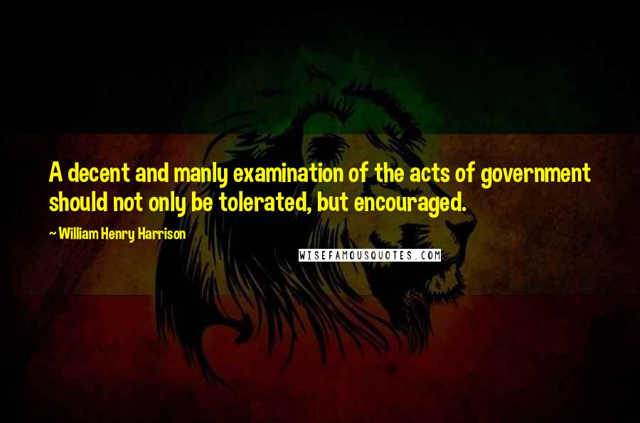 William Henry Harrison Quotes: A decent and manly examination of the acts of government should not only be tolerated, but encouraged.