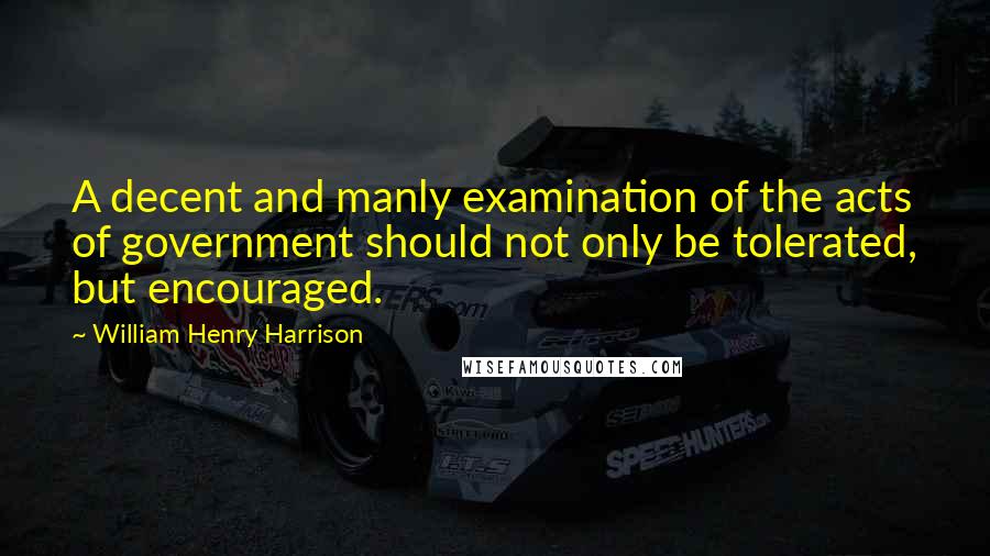 William Henry Harrison Quotes: A decent and manly examination of the acts of government should not only be tolerated, but encouraged.