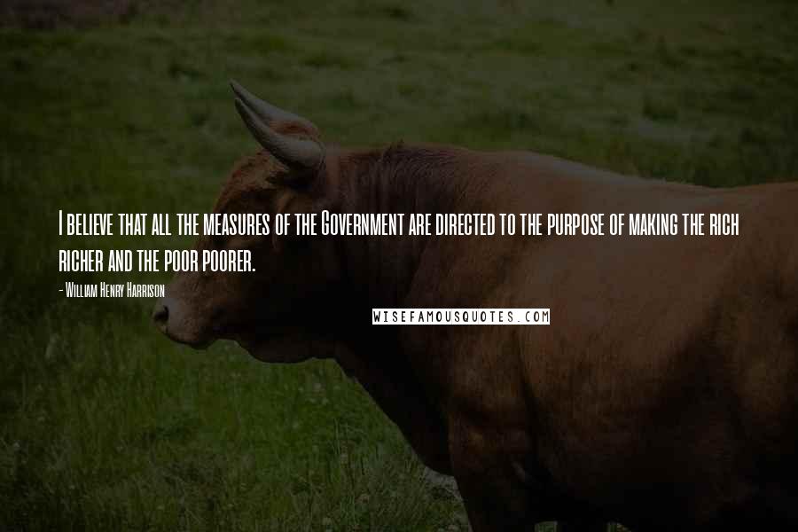 William Henry Harrison Quotes: I believe that all the measures of the Government are directed to the purpose of making the rich richer and the poor poorer.