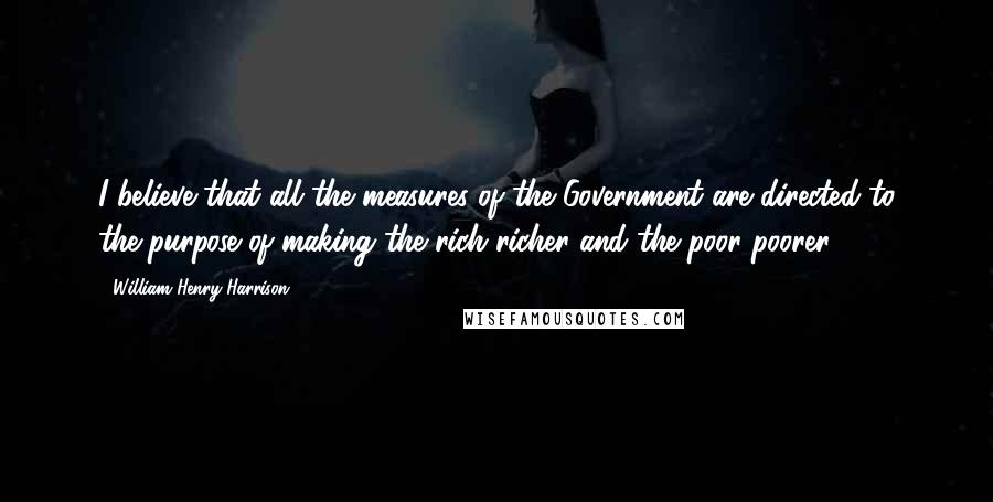William Henry Harrison Quotes: I believe that all the measures of the Government are directed to the purpose of making the rich richer and the poor poorer.