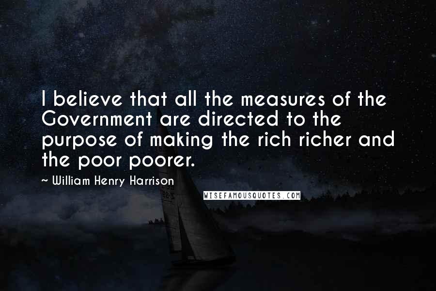William Henry Harrison Quotes: I believe that all the measures of the Government are directed to the purpose of making the rich richer and the poor poorer.