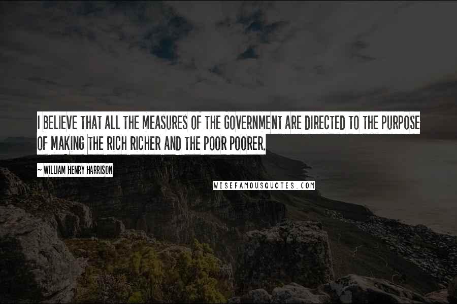 William Henry Harrison Quotes: I believe that all the measures of the Government are directed to the purpose of making the rich richer and the poor poorer.