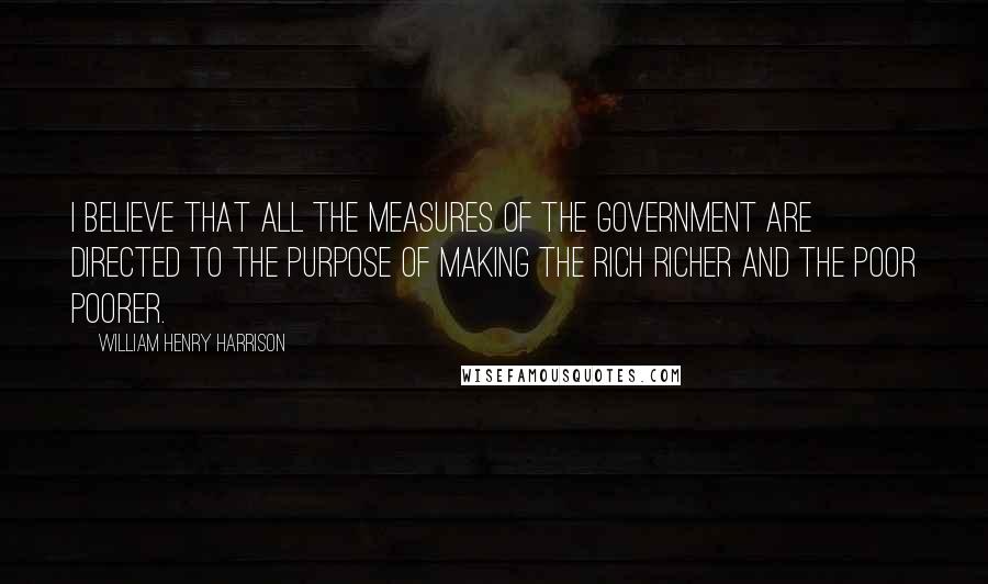 William Henry Harrison Quotes: I believe that all the measures of the Government are directed to the purpose of making the rich richer and the poor poorer.