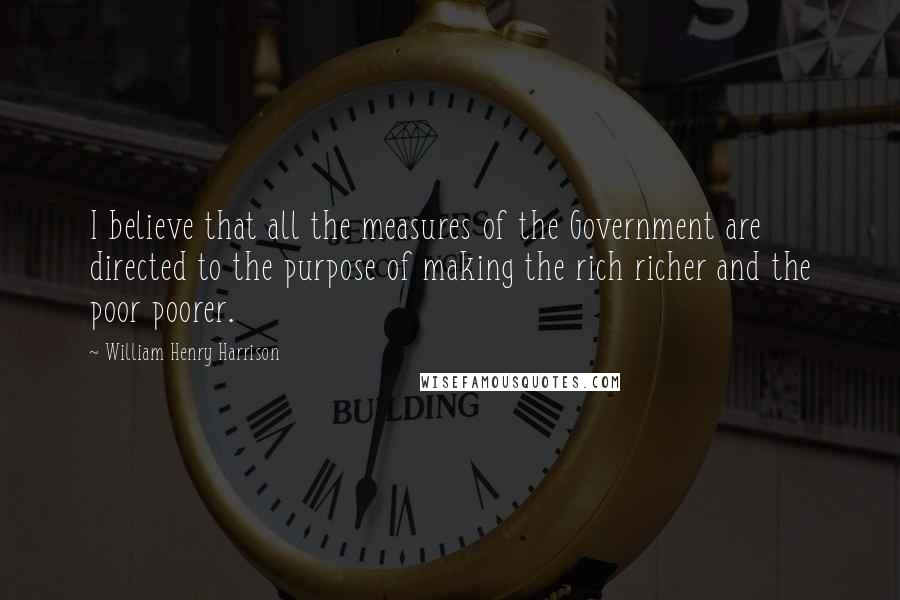 William Henry Harrison Quotes: I believe that all the measures of the Government are directed to the purpose of making the rich richer and the poor poorer.