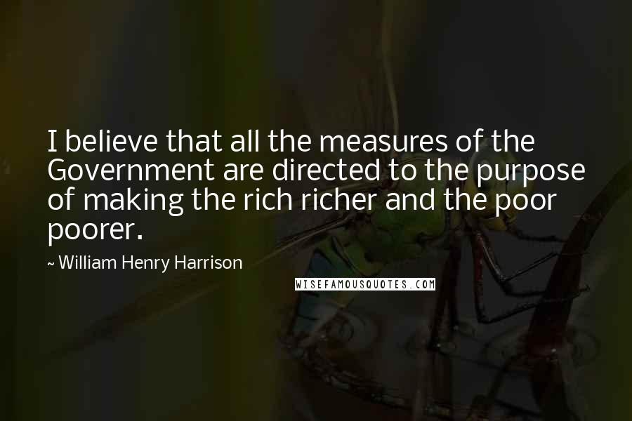 William Henry Harrison Quotes: I believe that all the measures of the Government are directed to the purpose of making the rich richer and the poor poorer.