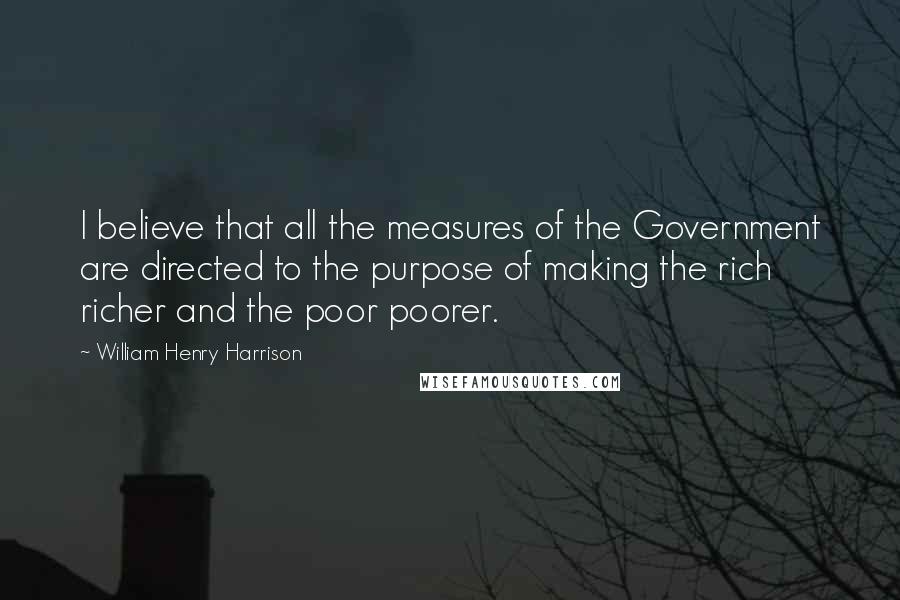 William Henry Harrison Quotes: I believe that all the measures of the Government are directed to the purpose of making the rich richer and the poor poorer.