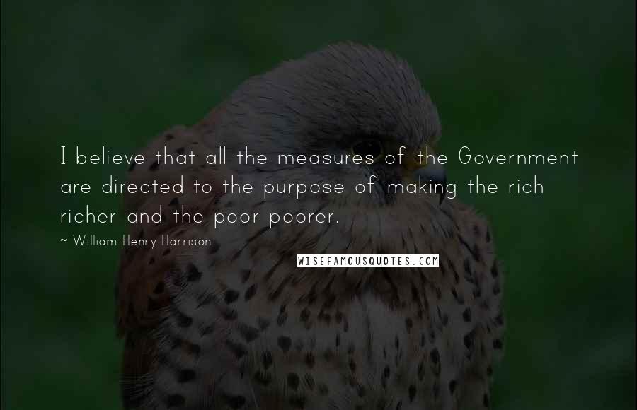 William Henry Harrison Quotes: I believe that all the measures of the Government are directed to the purpose of making the rich richer and the poor poorer.