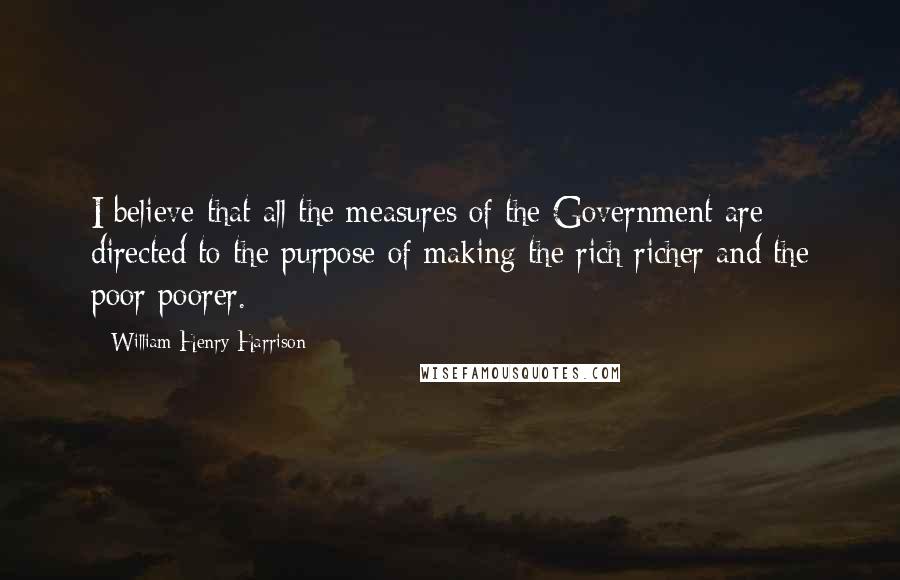 William Henry Harrison Quotes: I believe that all the measures of the Government are directed to the purpose of making the rich richer and the poor poorer.