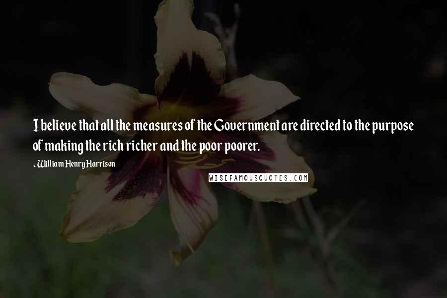 William Henry Harrison Quotes: I believe that all the measures of the Government are directed to the purpose of making the rich richer and the poor poorer.