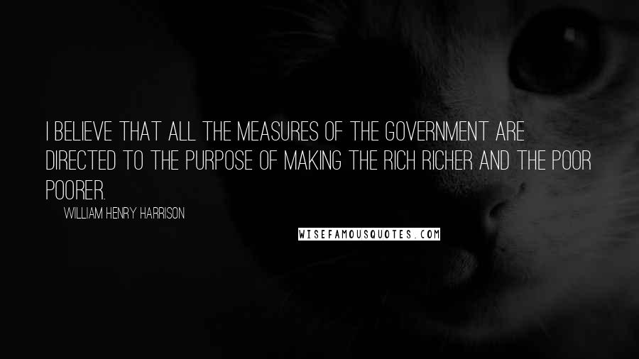 William Henry Harrison Quotes: I believe that all the measures of the Government are directed to the purpose of making the rich richer and the poor poorer.