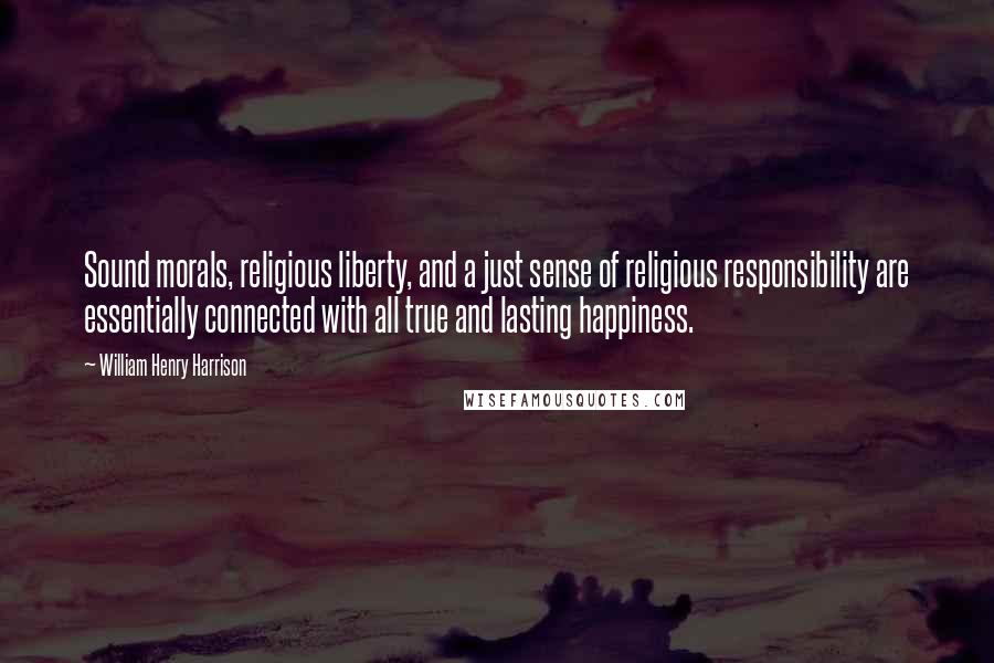 William Henry Harrison Quotes: Sound morals, religious liberty, and a just sense of religious responsibility are essentially connected with all true and lasting happiness.