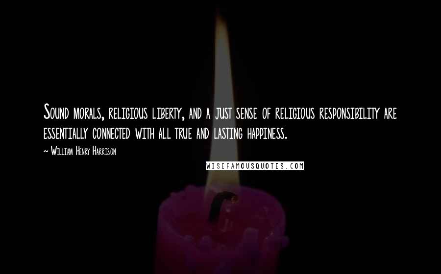 William Henry Harrison Quotes: Sound morals, religious liberty, and a just sense of religious responsibility are essentially connected with all true and lasting happiness.