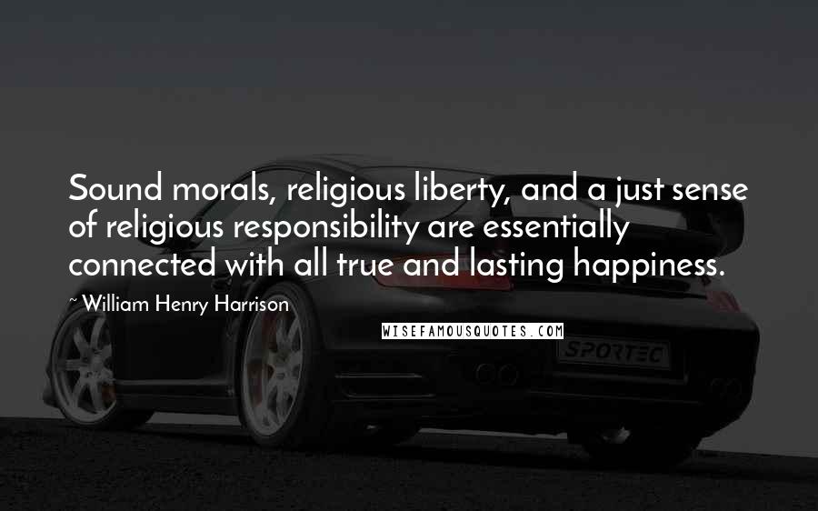 William Henry Harrison Quotes: Sound morals, religious liberty, and a just sense of religious responsibility are essentially connected with all true and lasting happiness.