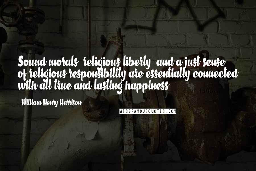 William Henry Harrison Quotes: Sound morals, religious liberty, and a just sense of religious responsibility are essentially connected with all true and lasting happiness.