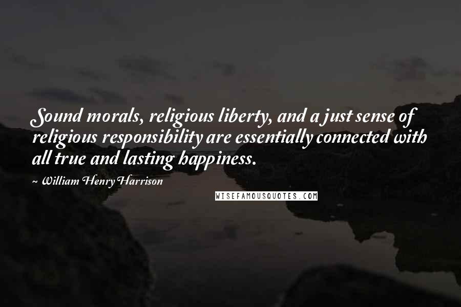 William Henry Harrison Quotes: Sound morals, religious liberty, and a just sense of religious responsibility are essentially connected with all true and lasting happiness.